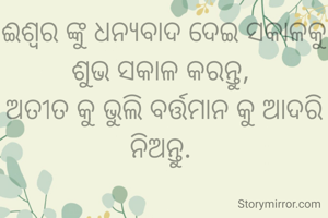 ଈଶ୍ୱର ଙ୍କୁ ଧନ୍ୟବାଦ ଦେଇ ସକାଳକୁ ଶୁଭ ସକାଳ କରନ୍ତୁ, 
ଅତୀତ କୁ ଭୁଲି ବର୍ତ୍ତମାନ କୁ ଆଦରି ନିଅନ୍ତୁ. 