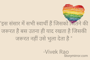 "इस संसार में सभी स्वार्थी हैं जिसको जितने की जरूरत है बस उतना ही याद रखता है जिसकी जरूरत नहीं उसे भुला देता है "
                
                  -Vivek Rao