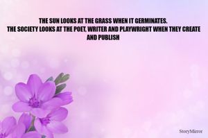 THE SUN LOOKS AT THE GRASS WHEN IT GERMINATES.
 THE SOCIETY LOOKS AT THE POET, WRITER AND PLAYWRIGHT WHEN THEY CREATE AND PUBLISH