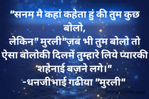 "सनम मै कहां कहेता हुं की तुम कुछ बोलो,
लेकिन" मुरली"ज़ब भी तुम बोलो तो ऐसा बोलोकी दिलमें तुम्हारे लिये प्यारकी शहेनाई बज़ने लगे।"
-धनजीभाई गढीया "मुरली" 