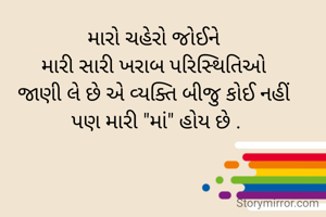 મારો ચહેરો જોઈને 
મારી સારી ખરાબ પરિસ્થિતિઓ 
જાણી લે છે એ વ્યક્તિ બીજુ કોઈ નહીં 
પણ મારી "માં" હોય છે .