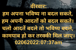 वीरवार:
हम अपना भविष्य ना बदल सकते, 
हम अपनी आदतों को बदल सकते। 
चलो आदतें बदले तो भविष्य बदले, 
कामयाब हो कर तरक्की मिल जाए।
02062022:07:37am