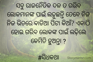 ସବୁ ରାଜନୈତିକ ଦଳ ତ ଗରିବ ଲୋକମାନଙ୍କ ପାଇଁ ଲଢ଼ୁଛନ୍ତି ତେବେ ନିଜ ନିଜ ଭିତରେ ବାଡିଆ ପିଟା କିଆଁ? ଏକାଠି ହୋଇ ଗରିବ ଲୋକଙ୍କ ପାଇଁ ଲଢ଼ିଲେ କେମିତି ହୁଅନ୍ତା ?

#ସିଧକଥା