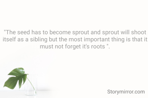 "The seed has to become sprout and sprout will shoot itself as a sibling but the most important thing is that it must not forget it's roots ".