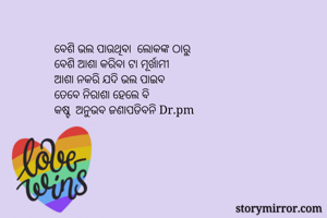 ବେଶି ଭଲ ପାଉଥିବା  ଲୋକଙ୍କ ଠାରୁ 
ବେଶି ଆଶା କରିବା ଟା ମୂର୍ଖାମୀ
ଆଶା ନକରି ଯଦି ଭଲ ପାଇବ
ତେବେ ନିରାଶା ହେଲେ ବି
କଷ୍ଟ  ଅନୁଭବ ଜଣାପଡିବନି Dr.pm