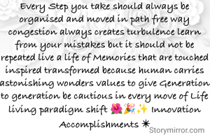 Every Step you take should always be organised and moved in path free way congestion always creates turbulence learn from your mistakes but it should not be repeated live a life of Memories that are touched inspired transformed because human carries astonishing wonders values to give Generation to generation be cautious in every move of Life living paradigm shift 🌺🎉✨ Innovation Accomplishments ✴