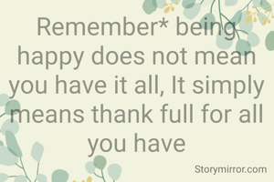 Remember* being happy does not mean you have it all, It simply means thank full for all you have