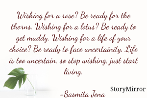 Wishing for a rose? Be ready for the thorns. Wishing for a lotus? Be ready to get muddy. Wishing for a life of your choice? Be ready to face uncertainity. Life is too uncertain, so stop wishing, just start living.

        -Sasmita Jena