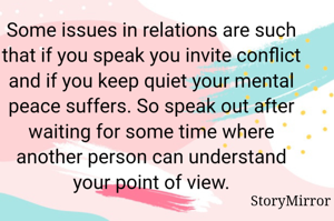 Some issues in relations are such that if you speak you invite conflict and if you keep quiet your mental peace suffers. So speak out after waiting for some time where another person can understand your point of view.