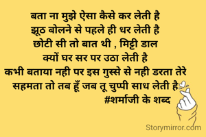 बता ना मुझे ऐसा कैसे कर लेती है
झूठ बोलने से पहले ही धर लेती है
छोटी सी तो बात थी , मिट्टी डाल
क्यों घर सर पर उठा लेती है
कभी बताया नही पर इस गुस्से से नही डरता तेरे
सहमता तो तब हूँ जब तू चुप्पी साध लेती है
                              #शर्माजी के शब्द