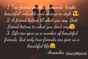 1. True friend are like diamonds-bright, beautiful, valuable and always in style 😎.
2. A friend listens to what you say. Best friend listens to what you don't say😘.
3. Life can give us a number of beautiful friends. But only true friends can give us a beautiful life🤗.
                     -Anamika.