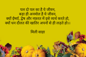 पल दो पल का है ये जीवन,
बड़ा ही अनमोल है ये जीवन,
क्यों ईर्ष्या, द्वेष और नफ़रत में इसे व्यर्थ करते हो,
क्यों धन दौलत की खातिर अपनों से ही लड़ते हो।।

मिली साहा




