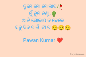 ତୁମେ ମୋ ଗୋଲାପ🥀
ମୁଁ ତୁମ କଣ୍ଟା,🌵
ଆଜି ଗୋଲାପ ନ ଦେଲେ
ସବୁ ଦିନ ପାଇଁ  ଟା ଟା😏😏😏

Pawan Kumar ❤️