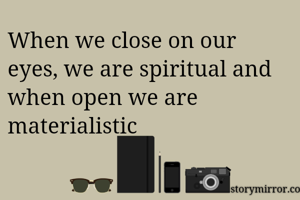 When we close on our eyes, we are spiritual and when open we are materialistic