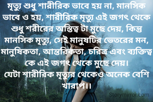 মৃত্যু শুধু শারীরিক ভাবে হয় না, মানসিক ভাবে ও হয়, শারীরিক মৃত্যু এই জগৎ থেকে শুধু শরীরের অস্তিত্ব টা মুছে দেয়, কিন্তু মানসিক মৃত্যু, সেই মানুষটির ভেতরের মন, মানুষিকতা, আন্তরিকতা, চরিত্র এবং ব্যক্তিত্ব কে এই জগৎ থেকে মুছে দেয়।
যেটা শারীরিক মৃত্যুর থেকেও অনেক বেশি খারাপ।।