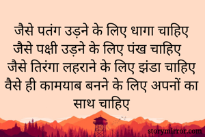 जैसे पतंग उड़ने के लिए धागा चाहिए
जैसे पक्षी उड़ने के लिए पंख चाहिए
जैसे तिरंगा लहराने के लिए झंडा चाहिए
वैसे ही कामयाब बनने के लिए अपनों का साथ चाहिए