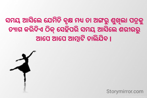 ସମୟ ଆସିଲେ ଯେମିତି ବୃକ୍ଷ ମଧ୍ୟ ତା ଅଙ୍ଗରୁ ଶୁଖିଲା ପତ୍ରକୁ ତ୍ୟାଗ କରିଦିଏ ଠିକ୍ ସେହିପରି ସମୟ ଆସିଲେ ଶରୀରରୁ ଆପେ ଆପେ ଆତ୍ମାଟି ଚାଲିଯିବ l 