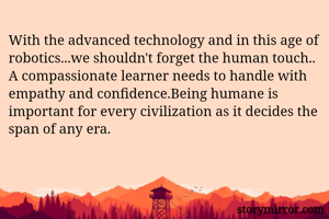 With the advanced technology and in this age of robotics...we shouldn't forget the human touch.. A compassionate learner needs to handle with empathy and confidence.Being humane is important for every civilization as it decides the span of any era. 