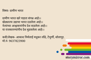 विषय- ग्रामीण भारत

ग्रामीण भारत खरे पाहता संपन्न आहे।।
खेड्यातच उद्याचा भारत दडलेला आहे।।
नेत्यांच्या आश्वासनांनीच देश सडलेला आहे।।
या राजकारण्यांनीच देश बुडवलेला आहे।।

कवी/लेखक- आकाश निर्मलाई मधुकर लोंढे, टेंभुर्णी, सोलापूर.
मो.नं- 9637823900