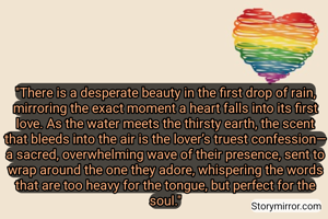 "There is a desperate beauty in the first drop of rain, mirroring the exact moment a heart falls into its first love. As the water meets the thirsty earth, the scent that bleeds into the air is the lover’s truest confession—a sacred, overwhelming wave of their presence, sent to wrap around the one they adore, whispering the words that are too heavy for the tongue, but perfect for the soul."