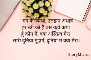  मन की व्यथा, उलझन अथाह
हर स्त्री की है बस यही कथा
हूँ कौन मैं, क्या अस्तित्व मेरा
सारी दुनिया मुझमें, दुनिया में क्या मेरा। 