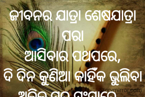 ଜୀବନର ଯାତ୍ରା ଶେଷଯାତ୍ରା ପରା
ଆସିବାର ପଥପରେ,
ଦି ଦିନ କୁଣିଆ କାହିଁକ ଭୁଲିବା
ଅଳିକ ମର ସଂସାରେ...
 ପ୍ରଣତି ଜେନା 