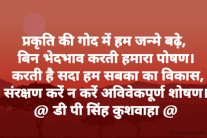 प्रकृति की गोद में हम जन्मे बढ़े, 
बिन भेदभाव करती हमारा पोषण।
 करती है सदा हम सबका का विकास,
संरक्षण करें न करें अविवेकपूर्ण शोषण।
@ डी पी सिंह कुशवाहा @
