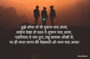 तुझे सोचा तो वो मुकाम याद आया,
आईना देखा तो दश्त-ऐ-तूफान याद आया,
एहतियाद-ऐ-यार टुटा, लहू छलका आँखों से,
मर ही जाता सागर की मेहकशी-ओ-जाम याद आया!
