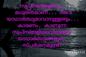 സ്വപ്നങ്ങളെന്നും മധുരിതമാണ്... അവ യാഥാർത്ഥ്യമാവാനുള്ളതും... കാരണം, കാണുന്ന സ്വപ്നങ്ങളിലെവിടെയോ യാഥാർത്ഥ്യങ്ങളുടെ സ്പർശനമുണ്ട്!
