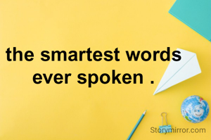 the smartest words
ever spoken .