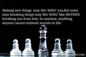 Making new things  may MA-'KING' you,But some time breaking things may MA-'KING' like MOTHER breaking you from him. So anytime, anything, anyone cannot estimate anyone in life.