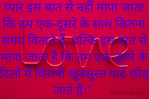 प्यार इस बात से नहीं मापा जाता कि हम एक-दूसरे के साथ कितना समय बिताते हैं, बल्कि इस बात से मापा जाता है कि हम एक-दूसरे के दिलों में कितनी खूबसूरत यादें छोड़ जाते हैं।” 