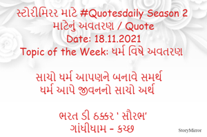 સ્ટોરીમિરર માટે #Quotesdaily Season 2 માટેનું અવતરણ / Quote
Date: 18.11.2021
Topic of the Week: ધર્મ વિષે અવતરણ

સાચો ધર્મ આપણને બનાવે સમર્થ
ધર્મ આપે જીવનનો સાચો અર્થ 

ભરત ડી ઠક્કર ‘ સૌરભ’
ગાંધીધામ – કચ્છ