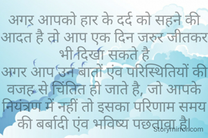 अगर आपको हार के दर्द को सहने की आदत है तो आप एक दिन जरुर जीतकर भी दिखा सकते है
अगर आप उन बातों एंव परिस्थितियों की वजह से चिंतित हो जाते है, जो आपके नियंत्रण में नहीं तो इसका परिणाम समय की बर्बादी एंव भविष्य पछतावा है|