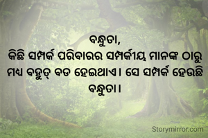 ବନ୍ଧୁତା,
କିଛି ସମ୍ପର୍କ ପରିବାରର ସମ୍ପର୍କୀୟ ମାନଙ୍କ ଠାରୁ ମଧ୍ୟ ବହୁତ୍ ବଡ ହେଇଥାଏ। ସେ ସମ୍ପର୍କ ହେଉଛି ବନ୍ଧୁତା।