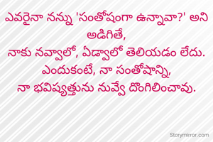 ఎవరైనా నన్ను 'సంతోషంగా ఉన్నావా?' అని అడిగితే,
నాకు నవ్వాలో, ఏడ్వాలో తెలియడం లేదు.
ఎందుకంటే, నా సంతోషాన్ని,
నా భవిష్యత్తును నువ్వే దొంగిలించావు.
