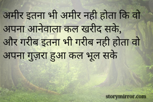 अमीर इतना भी अमीर नही होता कि वो अपना आनेवाला कल खरीद सके,
और गरीब इतना भी गरीब नही होता वो अपना गुज़रा हुआ कल भूल सके