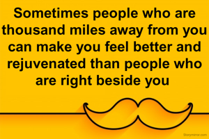 Sometimes people who are thousand miles away from you can make you feel better and rejuvenated than people who are right beside you 