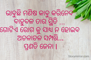 ଭାବୁଛି ମଣିଷ କାବୁ କରିନେବ 
ବାହୁବଳ ତାର ସ୍ଥିତି ... 
ଗୋଟିଏ ରୋଗ କୁ ସାଧ୍ୟ ନ ହୋଇବ 
ଅଚଳାଚଳ ସମ୍ପତ୍ତି...
ପ୍ରଣତି ଜେନା l
