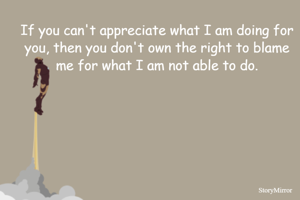 If you can't appreciate what I am doing for you, then you don't own the right to blame me for what I am not able to do.