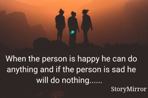 When the person is happy he can do anything and if the person is sad he will do nothing......  