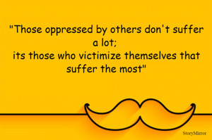 "Those oppressed by others don't suffer a lot; 
its those who victimize themselves that suffer the most"