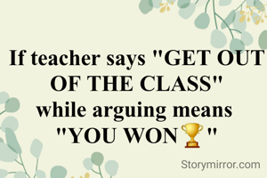 If teacher says "GET OUT OF THE CLASS"
while arguing means 
"YOU WON🏆"
