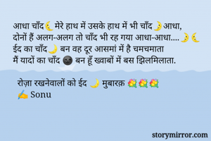 आधा चाँद🌜मेरे हाथ में उसके हाथ में भी चाँद🌛आधा, 
दोनों हैं अलग-अलग तो चाँद भी रह गया आधा-आधा....🌛🌜
ईद का चाँद🌙 बन वह दूर आसमां में है चमचमाता
मैं यादों का चाँद 🌚 बन हूँ ख्वाबों में बस झिलमिलाता.

  रोज़ा रखनेवालों को ईद 🌙 मुबारक़ 💐💐💐
  ✍ Sonu