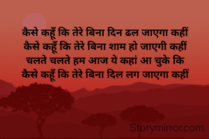 कैसे कहूँ कि तेरे बिना दिन ढल जाएगा कहीं 
कैसे कहूँ कि तेरे बिना शाम हो जाएगी कहीं 
चलते चलते हम आज ये कहां आ चुके कि 
कैसे कहूँ कि तेरे बिना दिल लग जाएगा कहीं 
         kp 