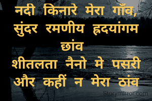 नदी किनारे मेरा गाँव, सुंदर रमणीय ह्रदयांगम छांव 
शीतलता नैनो मे पसरी और कहीं न मेरा ठांव