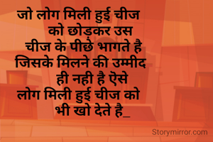   जो लोग मिली हुई चीज 
        को छोड़कर उस
    चीज के पीछे भागते है
   जिसके मिलने की उम्मीद 
          ही नही है ऎसे 
  लोग मिली हुई चीज को 
         भी खो देते है_