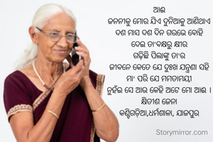 ଆଈ
ଜନନୀକୁ ମୋର ଯିଏ ଦୁନିଆକୁ ଆଣିଥାଏ
ଦଶ ମାସ ଦଶ ଦିନ ଗରଭେ ବୋହି
ଦେଇ ତା'ବକ୍ଷରୁ କ୍ଷୀର
ଗଢ଼ିଛି ପିଲାଙ୍କୁ ତା'ର
ଜୀବନେ କେତେ ଯେ ଦୁଃଖ ଯନ୍ତ୍ରଣା ସହି
ମା' ପରି ଯେ ମମତାମୟୀ
ନୁହଁଇ ସେ ଆଉ କେହି ଅଟେ ମୋ ଆଈ ।
କ୍ଷିତୀଶ ଜେନା
କଣ୍ଟିଗଡ଼ିଆ,ଧର୍ମଶାଳା, ଯାଜପୁର