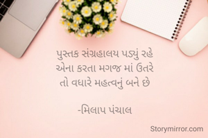 પુસ્તક સંગ્રહાલય પડ્યું રહે
 એના કરતા મગજ માં ઉતરે 
તો વધારે મહત્વનું બને છે

-મિલાપ પંચાલ


