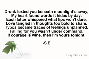 Drunk texted you beneath moonlight’s sway,
My heart found words it hides by day.
Each letter whispered what lips won't dare,
Love tangled in thoughts too bold to share.
Typos became traces of feelings unplanned,
Falling for you wasn’t under command.
If courage is wine, then I’m yours tonight.

-S.E